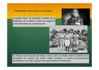 Presentación Antonovsky y sus trabajos:

Investigó sobre los aspectos sociales de la
medicina, de la salud y sobre los aspectos
socio-culturales de la menopausia.

Se interesó por las teorías del estrés. Llevó a cabo un estudio sobre los efectos de la
menopausia en mujeres que habían estado sometidas a eventos extremadamente
estresantes en sus vidas, algunas eran supervivientes del Holocausto.

 