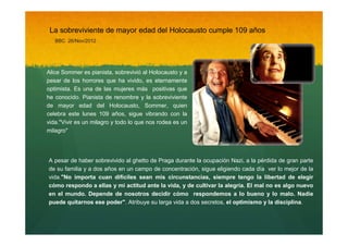 La sobreviviente de mayor edad del Holocausto cumple 109 años
BBC 26/Nov/2012

Alice Sommer es pianista, sobrevivió al Holocausto y a
pesar de los horrores que ha vivido, es eternamente
optimista. Es una de las mujeres más positivas que
he conocido. Pianista de renombre y la sobreviviente
de mayor edad del Holocausto, Sommer, quien
celebra este lunes 109 años, sigue vibrando con la
vida."Vivir es un milagro y todo lo que nos rodea es un
milagro"

A pesar de haber sobrevivido al ghetto de Praga durante la ocupación Nazi, a la pérdida de gran parte
de su familia y a dos años en un campo de concentración, sigue eligiendo cada día ver lo mejor de la
vida."No importa cuan difíciles sean mis circunstancias, siempre tengo la libertad de elegir
cómo respondo a ellas y mi actitud ante la vida, y de cultivar la alegría. El mal no es algo nuevo
en el mundo. Depende de nosotros decidir cómo respondemos a lo bueno y lo malo. Nadie
puede quitarnos ese poder". Atribuye su larga vida a dos secretos, el optimismo y la disciplina.

 