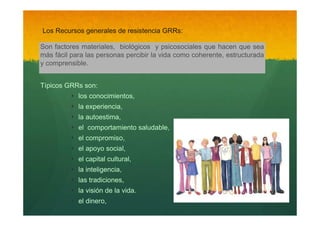 Los Recursos generales de resistencia GRRs:
Son factores materiales, biológicos y psicosociales que hacen que sea
más fácil para las personas percibir la vida como coherente, estructurada
y comprensible.
Típicos GRRs son:

‣
‣
‣
‣
‣
‣
‣
‣
‣
‣
‣

los conocimientos,
la experiencia,
la autoestima,
el comportamiento saludable,
el compromiso,
el apoyo social,
el capital cultural,
la inteligencia,
las tradiciones,
la visión de la vida.
el dinero,

 