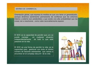 Orientación global, que expresa la medida en que uno tiene un generalizado,
aunque dinámico sentimiento permanente de confianza que los entornos
interno y externo son predecibles y que existe una alta probabilidad que las
cosas van a resolverse , como cabe razonablemente esperar

El SOC es la capacidad de percibir que uno se
puede manejar
en cualquier situación
independientemente
de todo lo que esté
pasando en la vida.
El SOC es una forma de percibir la vida; es la
capacidad para gestionar con éxito el infinito
número de factores estresantes que vamos a
encontrar en el complejo discurrir de la vida.

 