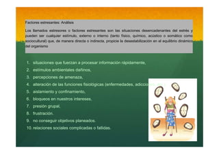 Factores estresantes: Análisis
Los llamados estresores o factores estresantes son las situaciones desencadenantes del estrés y
pueden ser cualquier estímulo, externo o interno (tanto físico, químico, acústico o somático como
sociocultural) que, de manera directa o indirecta, propicie la desestabilización en el equilibrio dinámico
del organismo

1. situaciones que fuerzan a procesar información rápidamente,
2. estímulos ambientales dañinos,
3. percepciones de amenaza,
4. alteración de las funciones fisiológicas (enfermedades, adicciones, etc.),
5. aislamiento y confinamiento,
6. bloqueos en nuestros intereses,
7. presión grupal,
8. frustración.
9. no conseguir objetivos planeados.
10. relaciones sociales complicadas o fallidas.

 