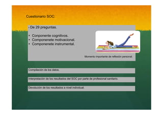 Cuestionario SOC:
‣ De

‣
‣
‣

29 preguntas.

Conponente cognitivos.
Componenete motivacional.
Componenete instrumental.

Momento importante de reflexión personal.

Compilación de los datos.
Interpretación de los resultados del SOC por parte de profesional sanitario.
Devolución de los resultados a nivel individual.

 