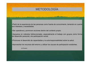 METODOLOGÍA

‣Partir de la experiencia de las personas como fuente de conocimiento, teniendo en cuenta
sus intereses y necesidades.

‣Ser operativos y promover acciones dentro del contexto propio.
‣Apoyarse

en métodos bidireccionales, especialmente el trabajo con grupos como forma
de desarrollo personal y de participación social.

‣Promover el desarrollo de capacidades y la autorresponsabilidad sobre la salud.
‣Aprovechar los recursos del entorno y utilizar los cauces de participación existentes.
(A.Ferrari)

 