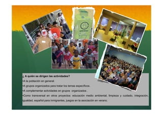 ¿ A quién se dirigen las actividades?
•A la población en general.
•A grupos organizados para tratar los temas específicos.
•A complementar actividades en grupos organizados .
•Como transversal en otros proyectos: educación medio ambiental, limpieza y cuidado, integración,
igualdad, español para inmigrantes, juegos en la asociación en verano.

 
