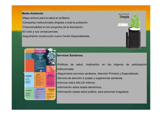 Medio-Ambiente:
‣Mapa activos para la salud en el Barrio.
‣Campañas institucionales dirigidas a toda la población.
‣Transversalidad en los proyectos de la Asociación.
‣El ruido y sus consecuencias.
‣Seguimiento construcción nuevo Centro Especialidades.

Servicios Sanitarios:
‣Políticas de salud: implicación en los órganos de participación
institucionales.
‣Seguimiento servicios sanitarios, Atención Primaria y Especializada.
‣Servicio de atención a quejas y sugerencias sanitarias.
‣Informar sobre SALUD Informa.
‣Información sobre tarjeta electrónica.
‣Información tarjeta salud pública, para personas irregulares.

 
