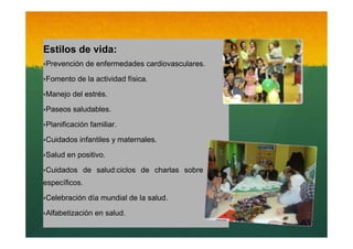 Estilos de vida:
‣Prevención de enfermedades cardiovasculares.
‣Fomento de la actividad física.
‣Manejo del estrés.
‣Paseos saludables.
‣Planificación familiar.

Texto

‣Cuidados infantiles y maternales.
‣Salud en positivo.
‣Cuidados de salud:ciclos de charlas sobre temas
específicos.
‣Celebración día mundial de la salud.
‣Alfabetización en salud.

 