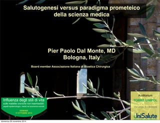 Salutogenesi versus paradigma prometeico 
della scienza medica 
Pier Paolo Dal Monte, MD 
Bologna, Italy 
Board member Associazione Italiana di Bioetica Chirurgica 
!"#$%&"'()*&+$,)-.,$,)*,)/,.( 
-%$$&)0($(..,&)123",14&)"3").2(-0,--,5,$,6) 
(-7&..,)&7,*&0,3$3+,1,8)0&*,1,)&*)&13"30,139-31,($, 
+$'$#,-% 
..%"!!"/#$%01.2 
:%*,.32,%0 
!"#$%&"'()*&+$,)-.,$,)*,)/,.( 
-%$$&)0($(..,&)123",14&)"3").2(-(-7&..,)&7,*&0,3$3+,1,8)0&*,1,)&*)&13"+$'$#,-% 
..%"!!"/#$%01.2 
:%*,.32,%0 
!"##$%&'()"* 
;,()<(2+(8)=)>)?3$3+"() 
3UHVLGHQWHGHORPLWDWR6FLHQWL¿FR) 
55$,1()*$$() 
1,()!.2(8)) 
2' 
L:+GM(GB)):+',()) 
3($,8)E30( 
D(2$(0.3)F%23738)?2%O$$- 
1,())J4,2%2+,()*$$LA,/2-,.C)) 
D-,13$3+,)!*,7*.,8)K,2' 
3)!.($,(()*,)?,3.,1()J4,2%2+,1(Q)) 
2,32)*,)B(,.C)D%55$,1(8)) 
E30( 
C)*,)I*,1,())J4,2%2+,(8)) 
3)(*)(..,/,.C),.+2(.()*,)H13$3+,(8) 
3)2-7,2(.32,38)) 
E++,3)F0,$,() 
2,32)*,)B(,.C)*,)E30( 
B1,')D3$,.,14))B31,($,8)) 
7*($,2(9A,/2-,.(2,()*,)I3*( 
D3$,.,14)72)$()-($%.)) 
3+( 
K,00+) 
D2/',3))*+$,)B.,$,)*,);,.(T 
I3*,($)*$$()B(,.CG)J.23)F%2373) 
F7,*0,3$3+,13)) 
148):',*()A-$)?3$3+( 
K(20(1,())?,3.13$3+,8)) 
3)!.($,(():',*)B(,.(2,)) 
0('',,8)?3$3+( 
0.3)F%23738)?2%O$$-) 
2(.,/()*,)J(2*,3$3+,(8)) 
('@#54('(%F$'$#5*( 
(3A#(4('$ 
*% L8;7H6LM69?7% =% A9?G7J?9% P% J8;C6; ¿QR DOO¶HVDXULPHQWR GHL 
73-.,)*,-73,5,$,8)72/,()2+,-.2(',3)-%$)-,.3)QQQR?97KH9?J87DD6R6;G 
/¶LVFUL]LRQHLQFOXGHODSDUWHFLSD]LRQHDLODYRULVFLHQWL¿FLNLWFRQJUHVVXDOH 
FRIIHHEUHDNHFROD]LRQHGLODYRUR 
3$,$% 
5CE6;986CK%!9887%?6L9= 
;,()(2+(8)=)?3$3+( 
A$%#5FF('F$#$%*5%3$,$ 
S) ('%5!/3 
) N($)1.23)*,)?3$3+()U)2(++,%+,5,$)13)$()$,()VWG 
S) ('%5!3!#5,5 
) N()I,$(38)D(*3/())K,2')%-1,.()X?3$3+()):213/++,3YG)D23-9 
+%,2)-%$$().(+',($),)*,2',3)X:13())B()(''(23)*,)B(/(Y) 
¿QRDOO¶XVFLWDELV 
) N():13() %-1,.() X?3$3+() )B() (''(23) *,)B(/(YG)D23-+%,2) 
VXOODWDQJHQ]LDOHLQGLUH]LRQH³DVDOHFFKLRGL5HQR´¿QRDOO¶XVFLWD 
) ()P322)A,73$)*,-.()7314,)0.2,)*($$L%-1,.()*$$().(+',($G 
5AA#$,(!5$'!%$A 
L/.3)U)-.(.3)(112*,.(.3)*($)D23/,*2)M30()-2$)A,72-3($)SG=ZVT8) 
MG) /.3)EFB) [Z[VVG) !$)J3/+3) U) 2,/3$.3) ($$) 1(.+32,) *,)I*,13) 
J4,2%2+38) !#20,28) H*3.3,(.2(8) K(20(1,-.(8) ;.2,(2,38) D-,13$3+38) 
?,3$3+38) :--,-..) B(,.(2,38) N,.,-.(8) F*%1(.32) D23#-)-,3($8) 
K,-,3.2(7,-.(8)P1,13) *$$() 72/',3) $$L(05,.) ) ,) $%3+4,) *,) 
$(/3238)P1,13)*$$()2,(5,$,.(',3)7-,14,(.2,1())P2(7,-.()311%7(',3($G) 
D2) 72*2) /,-,3) *$$) *,-1,7$,) (112*,.(.) 72) 3+,) 1(.+32,() 
723#--,3($)U)73--,5,$)13-%$.(2)$L$13)7%55$,1(.3)-%$)-,.3)*,)M30() 
) QQQR?97KH9?J87DD6R6;) ) -%$) -,.3) *$$L:+G(G-G) QQQRJ7?DR6;) 
$$()7(+,()**,1(.()($$L(112*,.(0.3)*$)13/+3G) 
39?9% D;;6% ;;86:C6;6% ?R% 2TU% H87E6;6% O98K;6G6) 14) /22(3) 23+(.,) (,) 
7(2.1,7(.,)14))#(2(3)2,14,-.(8)72/,(6 
S) 13-+()($$()-+2.2,()32+(,''(.,/()*$)0(.2,($)FJI)) 
1307,)$(.3),)3+,)-%()7(2.Q 
S) YHUL¿FDGHOGHOODSUHVHQ]DLQDXOD 
S) YHUL¿FDGHOUDJJLXQJLPHQWRGHOGHOOHULVSRVWHFRUUHWWH) 
($)%)-.,3(2,3G 
M3) -(2(3) 72/,-.) *23+4) () .($,) 355$,+4,) 72) $() 13-+() *$) 
FHUWL¿FDWR 
5!!$3!5!%,(%)5#!$A()54('$% 
L(..-.(.3) *,) 7(2.1,7(',3) /22C) 2,$(-1,(.3) *($$() B+2.2,() (,) 
7(2.1,7(.,)($).20,)*,)$(/32,G 
123,14)3).2(-0,--,5,$,6) 
0*,1,)*)1330,139-31,($, 
-%$$)0($(..,)123,14)3).2(-0,--,5,$,6) 
(-7..,)7,*0,3$3+,1,8)0*,1,)*)1330,139-31,($, 
domenica 30 novembre 2014 
 