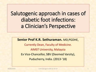 Salutogenic approach in cases of
diabetic foot infections:
a Clinician’s Perspective
Senior Prof K.R. Sethuraman. MD,PGDHE,
Currently Dean, Faculty of Medicine.
AIMST University, Malaysia
Ex Vice-Chancellor, SBV (Deemed Varsity),
Puducherry, India. (2013-’18)
28/09/2019 1Limb Salvage in DM 12-10-19
 