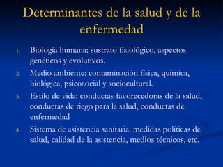 Determinantes de la salud y de la enfermedad Biología humana: sustrato fisiológico, aspectos genéticos y evolutivos. Medio ambiente: contaminación física, química, biológica, psicosocial y sociocultural. Estilo de vida: conductas favorecedoras de la salud, conductas de riego para la salud, conductas de enfermedad Sistema de asistencia sanitaria: medidas políticas de salud, calidad de la asistencia, medios técnicos, etc. 