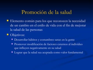 Promoción de la salud Elemento común para los que reconocen la necesidad de un cambio en el estilo de vida con el fin de mejorar la salud de las personas Objetivos: Desarrollar hábitos y costumbres sanas en la gente Promover modificación de factores externos al individuo que influyen negativamente en su salud Lograr que la salud sea aceptada como valor fundamental 