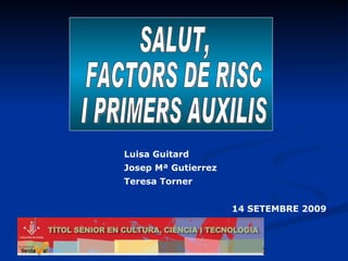 SALUT,  FACTORS DE RISC  I PRIMERS AUXILIS 14 SETEMBRE 2009 Luisa Guitard Josep Mª Gutierrez Teresa Torner  