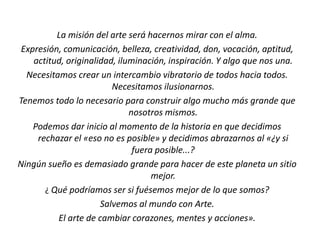 La misión del arte será hacernos mirar con el alma.
Expresión, comunicación, belleza, creatividad, don, vocación, aptitud,
actitud, originalidad, iluminación, inspiración. Y algo que nos una.
Necesitamos crear un intercambio vibratorio de todos hacia todos.
Necesitamos ilusionarnos.
Tenemos todo lo necesario para construir algo mucho más grande que
nosotros mismos.
Podemos dar inicio al momento de la historia en que decidimos
rechazar el «eso no es posible» y decidimos abrazarnos al «¿y si
fuera posible...?
Ningún sueño es demasiado grande para hacer de este planeta un sitio
mejor.
¿ Qué podríamos ser si fuésemos mejor de lo que somos?
Salvemos al mundo con Arte.
El arte de cambiar corazones, mentes y acciones».
 