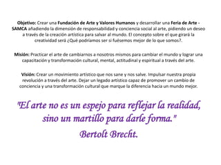 Objetivo: Desarrollar una Feria de Arte - SAMCA añadiendo la dimensión de conciencia social al
arte, manifestando un deseo a través de la creación artística para salvar al mundo.
El concepto sobre el que girará la creatividad será
¿Qué podríamos ser si fuésemos mejor de lo que somos?.
Misión: Practicar el arte de cambiarnos a nosotros mismos para cambiar el mundo y lograr una
capacitación y transformación cultural, mental, actitudinal y espiritual a través del arte.
Visión: Crear un movimiento artístico que nos sane y nos salve. Impulsar nuestra propia
revolución a través del arte. Dejar un legado artístico capaz de promover un cambio de
conciencia y una transformación cultural que marque la diferencia hacia un mundo mejor.
"El arte no es un espejo para reflejar la realidad,
sino un martillo para darle forma."
Bertolt Brecht.
 