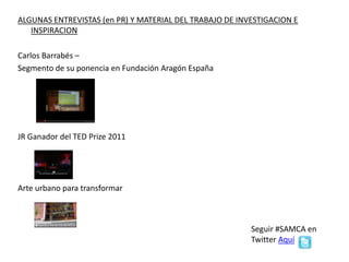 MATERIAL DEL TRABAJO DE INVESTIGACION E INSPIRACION
Carlos Barrabés –
Segmento de su ponencia en Fundación Aragón España
JR Ganador del TED Prize 2011
Arte urbano para transformar
Seguir #SAMCA en Twitter Aquí
#somostodos
 