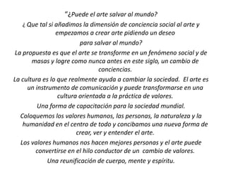 “¿Puede el arte salvar al mundo?
¿ Que tal si añadimos la dimensión de conciencia social al arte y
empezamos a crear arte pidiendo un deseo
para salvar al mundo?
La propuesta es que el arte se transforme en un fenómeno social y de
masas y logre como nunca antes en este siglo, un cambio de
conciencias.
La cultura es lo que realmente ayuda a cambiar la sociedad. El arte es
un instrumento de comunicación y puede transformarse en una
cultura orientada a la práctica de valores.
Una forma de capacitación para la sociedad mundial.
Coloquemos los valores humanos, las personas, la naturaleza y la
humanidad en el centro de todo y concibamos una nueva forma de
crear, ver y entender el arte.
Los valores humanos nos hacen mejores personas y el arte puede
convertirse en el hilo conductor de un cambio de valores.
Una reunificación de cuerpo, mente y espíritu.
 