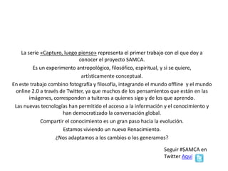 La serie «Capturo, luego pienso» representa el primer trabajo con el que doy a
conocer el proyecto SAMCA.
Es un experimento antropológico, filosófico, espiritual, y si se quiere,
artísticamente conceptual.
En este trabajo combino fotografía y filosofía, integrando el mundo offline y el mundo
online 2.0 a través de Twitter, ya que muchos de los pensamientos que están en las
imágenes, corresponden a tuiteros a quienes sigo y de los que aprendo.
Las nuevas tecnologías han permitido el acceso a la información y el conocimiento y
han democratizado la conversación global.
Compartir el conocimiento es un gran paso hacia la evolución.
Estamos viviendo un nuevo Renacimiento.
¿Nos adaptamos a los cambios o los generamos?
En Facebook Aquí
 