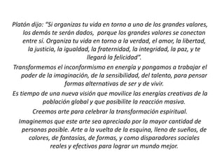 Platón dijo: “Si organizas tu vida en torno a uno de los grandes valores,
los demás te serán dados, porque los grandes valores se conectan
entre sí. Organiza tu vida en torno a la verdad, el amor, la libertad,
la justicia, la igualdad, la fraternidad, la integridad, la paz, y te
llegará la felicidad”.
Transformemos el inconformismo en energía y pongamos a trabajar el
poder de la imaginación, de la sensibilidad, del talento, para pensar
formas alternativas de ser y de vivir.
Es tiempo de una nueva visión que movilice las energías creativas de la
población global y que posibilite la reacción masiva.
Creemos arte para celebrar la transformación espiritual.
Imaginemos que este arte sea apreciado por la mayor cantidad de
personas posible. Arte a la vuelta de la esquina, lleno de sueños, de
colores, de fantasías, de formas, y como disparadores sociales
reales y efectivos para lograr un mundo mejor.
 