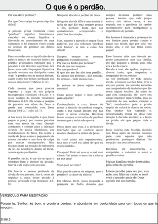 O q u e é o p e rd ã o.
     Por que devo perdoar?                    Ninguém discute o perdão de Deus.        sempre   devemos     perdoar uma
                                                                                       pessoa, mesmo que esta peque
     Por que Deus exige da gente algo tão     Ninguém duvida dEle e nem resiste à      contra nós várias vezes, e em
     difícil?                                 idéia de que Ele está sempre pronto      seguida usa a parábola do credor
                                              a nos perdoar, basta que nos             incompassivo para exemplificar a
     A palavra grega traduzida como           aproximemos       arrependidos    e      importância do perdão.
     "perdoar"    significa  literalmente     contritos de coração.
     cancelar ou remir. Significa a                                                    Um homem é chamado a presença do
     liberação ou cancelamento de uma         Mas, quando a questão é seguir Suas      seu Senhor para prestar contas e
     obrigação e foi algumas vezes usada      palavras que nos ordenam "perdoar        pagar sua dívida, que por sinal era
     no sentido de perdoar um débito          sem limites", aí sim, a coisa fica       muito alta, e ele não tinha como
     financeiro.                              difícil!                                 pagar!

     Para entendermos o significado desta     Surgem       sempre     as    mesmas     Esse homem sabe que deveria ser
     palavra dentro do conceito bíblico de    perguntas e justificativas:              preso juntamente com sua família,
     perdão, precisamos entender que o        Por que eu tenho que perdoar?            até que pagasse a dívida, pois esta
     pecador é um devedor espiritual. Até     Foi ele que me magoou...                 era a lei da época.
     Jesus usou esta linguagem figurativa     Por que perdoar?                         Devido a isso, ele apelou, implorou,
     quando ensinou aos discípulos como       O que ele me fez não tem perdão...       chorou tanto, que despertou a
     orar: "e perdoa-nos as nossas dívidas,   Eu nunca vou perdoar... não consigo,     compaixão de seu senhor.
     assim como nós temos perdoado aos        foi demais... tudo menos isso...         Ao ser perdoado de toda aquela
     nossos devedores" (Mateus 6:12).                                                  dívida, o homem sai dali feliz, livre e
                                              Já pensou se Jesus agisse assim          em paz, porém no caminho encontra
     Cada pessoa que peca precisa             conosco?                                 um companheiro de trabalho que lhe
     suportar a culpa de sua própria                                                   devia alguns tostões. Ao invés de
     transgressão (Ezequiel 18:4,20) e o      Como posso negar o meu perdão            agir com compaixão, ele ouve seu
     justo castigo do pecado resultante       para alguém?                             amigo implorar misericórdia, mas ao
     (Romanos 6:23). Ele ocupa a posição                                               contrário de seu senhor, cumpre a
     de pecador aos olhos de Deus e           Contemplando a cruz, temos de            "lei", mandando-o para a prisão
     perde sua comunhão com Deus              tomar a decisão de perdoar sempre,       depois de sufocá-lo diante de todos.
     (Isaías 59:1-2; 1 João 1:5-7).           custe o que custar, mesmo que doa        Seu     senhor    fica sabendo       e,
                                              muito o nosso coração. Devemos           decepcionado, muda de idéia com
     A boa nova do evangelho é que Jesus      tomar sempre a iniciativa de perdoar     relação à decisão anterior, e o lança
     pagou o preço por nossos pecados         mesmo que o outro não queira.            na prisão até que pague toda a
     com sua morte na cruz. Quando                                                     dívida.
     aceitamos o convite para a salvação      Posso dizer que essa é a verdadeira
     através de nossa obediência aos          liberdade que só conhece quem            Jesus conclui esta história dizendo
     mandamentos de Deus, Ele aceita a        resolve obedecer à ordem de Jesus.       que Deus agirá da mesma maneira
     morte de Jesus como o pagamento de                                                para   com     aqueles    que   não
     nossos pecados e nos livra da culpa      Se você ainda não experimentou,          perdoarem quaisquer dívidas "de
     por    nossas  transgressões.    Não     faça isso e você vai saber do que eu     coração" aos seus ofensores.
     ficamos mais na posição de infratores    estou falando...
     da lei ou devedores diante de Deus,                                               Devemos     ter  misericórdia e
     somos agora perdoados.                   Coragem! Você vai vencer o mal com       compaixão, e estender o amor e
                                              o bem! Vai deixar o amor ter a vitória   perdão a todos.
     O perdão, então, é um ato no qual o      na sua vida!
     ofendido livra o ofensor do pecado,                                               Muitas famílias estão destruídas
     liberta-o da culpa pelo pecado.          Você quer ser feliz?                     pela falta de perdão.

     Ele liberta a pessoa perdoada da         Não guarde rancor ou mágoas, pois o      Libere perdão para seu pai, sua
     dívida do seu pecado, isto é, cessa de   perdão é a chave da vitória!             mãe, seu filho ou irmão, e você
     imputar a culpa desse pecado à                                                    verá o grande amor de Deus
     pessoa perdoada (veja Romanos 4:7-       Em Mateus 18.21, Jesus responde a        agindo em sua família.
     8).                                      pergunta de Pedro dizendo que



VERSÍCULO PARA MEDITAÇÃO
Porque tu, Senhor, és bom, e pronto a perdoar, e abundante em benignidade para com todos os que te
invocam. 2
       Page




Sl 86.5
 