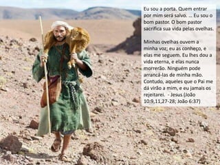 Eu sou a porta. Quem entrar
por mim será salvo. … Eu sou o
bom pastor. O bom pastor
sacrifica sua vida pelas ovelhas.
Minhas ovelhas ouvem a
minha voz; eu as conheço, e
elas me seguem. Eu lhes dou a
vida eterna, e elas nunca
morrerão. Ninguém pode
arrancá-las de minha mão.
Contudo, aqueles que o Pai me
dá virão a mim, e eu jamais os
rejeitarei. - Jesus (João
10:9,11,27-28; João 6:37)
 
