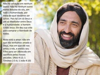 Não há salvação em nenhum
outro! Não há nenhum outro
nome debaixo do céu, em
toda a humanidade, por
meio do qual devamos ser
salvos. Pois há um só Deus e
um só Mediador entre Deus
e a humanidade: o homem
Cristo Jesus. Ele deu sua vida
para comprar a liberdade de
todos.
Nisto está o amor: não em
que nós tenhamos amado a
Deus, mas em que ele nos
amou a nós, e enviou seu
Filho para ser oferecido em
sacrifício pelos nossos
pecados. (Atos 4:12; 1
Timóteo 2:5-6; 1 João 4:10)
 