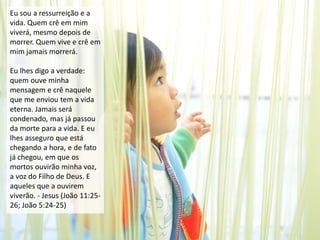 Eu sou a ressurreição e a
vida. Quem crê em mim
viverá, mesmo depois de
morrer. Quem vive e crê em
mim jamais morrerá.
Eu lhes digo a verdade:
quem ouve minha
mensagem e crê naquele
que me enviou tem a vida
eterna. Jamais será
condenado, mas já passou
da morte para a vida. E eu
lhes asseguro que está
chegando a hora, e de fato
já chegou, em que os
mortos ouvirão minha voz,
a voz do Filho de Deus. E
aqueles que a ouvirem
viverão. - Jesus (João 11:25-
26; João 5:24-25)
 
