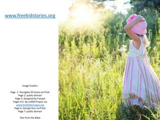 Image Credits:
Page 1: Youngdoo M Carey via Flickr
Page 2: public domain
Page 3: designed by Freepik
Pages 4-5: By LUMO Project via
www.freebibleimages.org
Page 6: George Ruiz via Flickr
Page 7: public domain
Text from the Bible
www.freekidstories.org
 