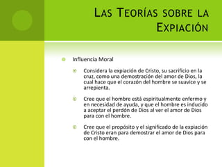 Las Teorías sobre la ExpiaciónInfluencia MoralConsidera la expiación de Cristo, su sacrificio en la cruz, como una demostración del amor de Dios, la cual hace que el corazón del hombre se suavice y se arrepienta. Cree que el hombre está espiritualmente enfermo y en necesidad de ayuda, y que el hombre es inducido a aceptar el perdón de Dios al ver el amor de Dios para con el hombre. Cree que el propósito y el significado de la expiación de Cristo eran para demostrar el amor de Dios para con el hombre. 
