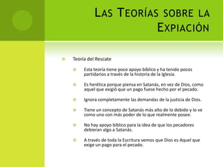 Las Teorías sobre la ExpiaciónTeoría del RescateEsta teoría tiene poco apoyo bíblico y ha tenido pocos partidarios a través de la historia de la Iglesia. Es herética porque piensa en Satanás, en vez de Dios, como aquel que exigió que un pago fuese hecho por el pecado.Ignora completamente las demandas de la justicia de Dios.Tiene un concepto de Satanás más alto de lo debido y lo ve como uno con más poder de lo que realmente posee. No hay apoyo bíblico para la idea de que los pecadores debieran algo a Satanás.A través de toda la Escritura vemos que Dios es Aquel que exige un pago para el pecado.