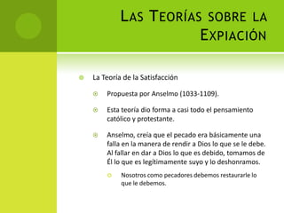 Las Teorías sobre la ExpiaciónLa Teoría de la SatisfacciónPropuesta por Anselmo (1033-1109).Esta teoría dio forma a casi todo el pensamiento católico y protestante.Anselmo, creía que el pecado era básicamente una falla en la manera de rendir a Dios lo que se le debe. Al fallar en dar a Dios lo que es debido, tomamos de Él lo que es legítimamente suyo y lo deshonramos.Nosotros como pecadores debemos restaurarle lo que le debemos. 