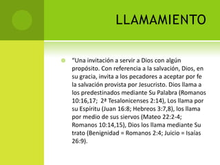 LLAMAMIENTO“Una invitación a servir a Dios con algún propósito. Con referencia a la salvación, Dios, en su gracia, invita a los pecadores a aceptar por fe la salvación provista por Jesucristo. Dios llama a los predestinados mediante Su Palabra (Romanos 10:16,17;  2ª Tesalonicenses 2:14), Los llama por su Espíritu (Juan 16:8; Hebreos 3:7,8), los llama por medio de sus siervos (Mateo 22:2-4; Romanos 10:14,15), Dios los llama mediante Su trato (Benignidad = Romanos 2:4; Juicio = Isaías 26:9). 