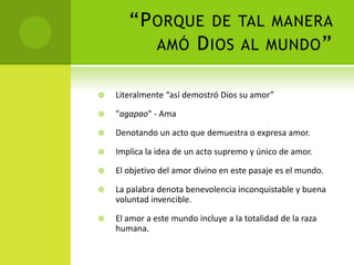 “Porque de tal manera amó Dios al mundo” Literalmente “así demostró Dios su amor”"agapao" - Ama Denotando un acto que demuestra o expresa amor.Implica la idea de un acto supremo y único de amor.El objetivo del amor divino en este pasaje es el mundo. La palabra denota benevolencia inconquistable y buena voluntad invencible.El amor a este mundo incluye a la totalidad de la raza humana.