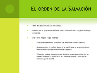 El orden de la SalvaciónTiene dos estados: La Ley y la Gracia.Proceso por el que la salvación se aplica o administra a las personas que son salvas.Este orden nace o surge en Dios.Él es quien determina el decreto y el medio del rescate (la cruz). 