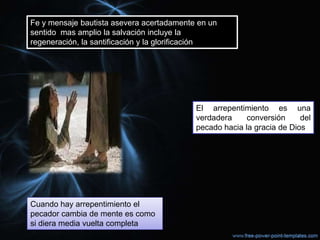 Fe y mensaje bautista asevera acertadamente en un
sentido mas amplio la salvación incluye la
regeneración, la santificación y la glorificación




                                           El arrepentimiento es una
                                           verdadera     conversión     del
                                           pecado hacia la gracia de Dios




Cuando hay arrepentimiento el
pecador cambia de mente es como
si diera media vuelta completa
 