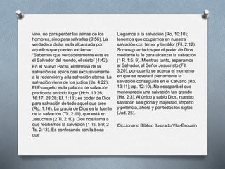 vino, no para perder las almas de los
hombres, sino para salvarlas (9:56). La
verdadera dicha es la alcanzada por
aquellos que pueden exclamar:
“Sabemos que verdaderamente éste es
el Salvador del mundo, el cristo” (4:42).
En el Nuevo Pacto, el término de la
salvación se aplica casi exclusivamente
a la redención y a la salvación eterna. La
salvación viene de los judíos (Jn. 4:22).
El Evangelio es la palabra de salvación
predicada en todo lugar (Hch. 13:26;
16:17; 28:28; Ef. 1:13); es poder de Dios
para salvación de todo aquel que cree
(Ro. 1:16). La gracia de Dios es la fuente
de la salvación (Tit. 2:11), que está en
Jesucristo (2 Ti. 2:10). Dios nos llama a
que recibamos la salvación (1 Ts. 5:9; 2
Ts. 2:13). Es confesando con la boca
que
Llegamos a la salvación (Ro. 10:10);
tenemos que ocuparnos en nuestra
salvación con temor y temblor (Fil. 2:12).
Somos guardados por el poder de Dios
mediante la fe para alcanzar la salvación
(1 P. 1:5; 9). Mientras tanto, esperamos
al Salvador, al Señor Jesucristo (Fil.
3:20), por cuanto se acerca el momento
en que se revelará plenamente la
salvación conseguida en el Calvario (Ro.
13:11); ap. 12:10). No escapará el que
menosprecie una salvación tan grande
(He. 2:3). Al único y sabio Dios, nuestro
salvador, sea gloria y majestad, imperio
y potencia, ahora y por todos los siglos
(Jud. 25).
Diccionario Bíblico Ilustrado Vila-Escuain
 