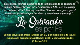 En realidad, el único pasaje en toda la Biblia donde se conecta la
palabra “solamente” con la “fe” es Santiago 2:24, y en ese pasaje
se condena tal “fe”. Santiago escribió: “Vosotros veis, pues, que el
hombre es justificado por las obras, y no solamente por la fe” .
Somos salvos por gracia (Efesios 2:4-9), por medio de la fe (vs. 8),
cuando nos arrepentimos (Hechos 2:38) y somos bautizados
(1 Pedro 3:21).
 