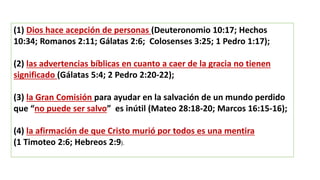 (1) Dios hace acepción de personas (Deuteronomio 10:17; Hechos
10:34; Romanos 2:11; Gálatas 2:6; Colosenses 3:25; 1 Pedro 1:17);
(2) las advertencias bíblicas en cuanto a caer de la gracia no tienen
significado (Gálatas 5:4; 2 Pedro 2:20-22);
(3) la Gran Comisión para ayudar en la salvación de un mundo perdido
que “no puede ser salvo” es inútil (Mateo 28:18-20; Marcos 16:15-16);
(4) la afirmación de que Cristo murió por todos es una mentira
(1 Timoteo 2:6; Hebreos 2:9).
 