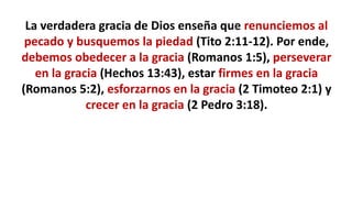 La verdadera gracia de Dios enseña que renunciemos al
pecado y busquemos la piedad (Tito 2:11-12). Por ende,
debemos obedecer a la gracia (Romanos 1:5), perseverar
en la gracia (Hechos 13:43), estar firmes en la gracia
(Romanos 5:2), esforzarnos en la gracia (2 Timoteo 2:1) y
crecer en la gracia (2 Pedro 3:18).
 