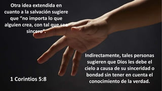 Otra idea extendida en
cuanto a la salvación sugiere
que “no importa lo que
alguien crea, con tal que sea
sincero”.
Indirectamente, tales personas
sugieren que Dios les debe el
cielo a causa de su sinceridad o
bondad sin tener en cuenta el
conocimiento de la verdad.
1 Corintios 5:8
 