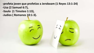-profeta joven que profetizo a Jeroboam (1 Reyes 13:1-24)
-Uza (2 Samuel 6:7),
-Saulo (1 Timoteo 1:13),
-Judios ( Romanos 10:1-3).
 