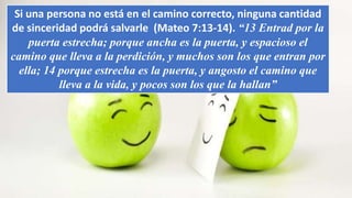 Si una persona no está en el camino correcto, ninguna cantidad
de sinceridad podrá salvarle (Mateo 7:13-14). “13 Entrad por la
puerta estrecha; porque ancha es la puerta, y espacioso el
camino que lleva a la perdición, y muchos son los que entran por
ella; 14 porque estrecha es la puerta, y angosto el camino que
lleva a la vida, y pocos son los que la hallan”
 
