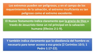 Los extremos pueden ser peligrosos, y en el campo de los
requerimientos de la salvación, el extremo insuficiente es tan
peligroso como el extremo excedente.
El Nuevo Testamento indica claramente que la gracia de Dios a
través de Jesucristo tiene un rol principal en la salvación
humana (Efesios 2:1-9).
Y también indica claramente que la obediencia del hombre es
necesaria para tener acceso a esa gracia (2 Corintios 10:5; 1
Pedro 1:17-22).
 