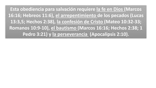 Esta obediencia para salvación requiere la fe en Dios (Marcos
16:16; Hebreos 11:6), el arrepentimiento de los pecados (Lucas
13:3,5; Hechos 2:38), la confesión de Cristo (Mateo 10:32-33;
Romanos 10:9-10), el bautismo (Marcos 16:16; Hechos 2:38; 1
Pedro 3:21) y la perseverancia (Apocalipsis 2:10).
 