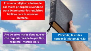 El mundo religioso adolece de
dos males principales cuando se
trata de presentar los requisitos
bíblicos para la salvación
humana.
Uno de estos males tiene que ver
con requerir más de lo que Dios
requiere. Marcos 7:6-9
Por ende, Jesús les
condenó: Mateo 23:4,13
 
