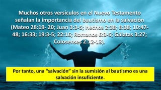 Muchos otros versículos en el Nuevo Testamento
señalan la importancia del bautismo en la salvación
(Mateo 28:19- 20; Juan 3:3-5; Hechos 2:38; 8:38; 10:47-
48; 16:33; 19:3-5; 22:16; Romanos 6:3-5; Gálatas 3:27;
Colosenses 2:12-13).
Por tanto, una “salvación” sin la sumisión al bautismo es una
salvación insuficiente.
 