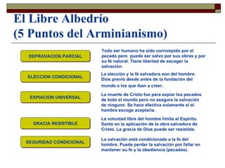 El Libre Albedrío (5 Puntos del Arminianismo) DEPRAVACION PARCIAL ELECCION CONDICIONAL EXPIACION UNIVERSAL GRACIA RESISTIBLE SEGURIDAD CONDICIONAL Todo ser humano ha sido corrompido por el pecado pero  puede ser salvo por sus obras y por su fé natural. Tiene libertad de escoger la salvación. La elección y la fé salvadora son del hombre. Dios previó desde antes de la fundación del mundo a los que iban a creer . La muerte de Cristo fue para expiar los pecados de todo el mundo pero no asegura la salvación de ninguno. Se hace efectiva solamente si el hombre escoge aceptarla. La voluntad libre del hombre limita al Espíritu Santo en la aplicación de la obra salvadora de Cristo. La gracia de Dios puede ser resistida. La salvación está condicionada a la fe del hombre. Puede perder la salvación por fallar en mantener su fe y la obediencia (pecados). 