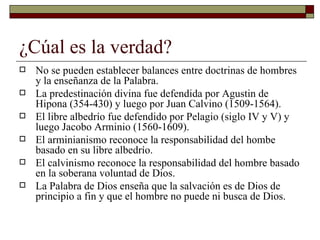 ¿Cúal es la verdad? No se pueden establecer balances entre doctrinas de hombres y la enseñanza de la Palabra.  La predestinación divina fue defendida por Agustin de Hipona (354-430) y luego por Juan Calvino (1509-1564). El libre albedrío fue defendido por Pelagio (siglo IV y V) y luego Jacobo Arminio (1560-1609). El arminianismo reconoce la responsabilidad del hombe basado en su libre albedrío. El calvinismo reconoce la responsabilidad del hombre basado en la soberana voluntad de Dios. La Palabra de Dios enseña que la salvación es de Dios de principio a fin y que el hombre no puede ni busca de Dios. 
