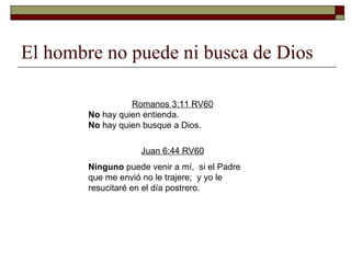 El hombre no puede ni busca de Dios Romanos 3:11 RV60 No  hay quien entienda.  No  hay quien busque a Dios. Juan 6:44 RV60 Ninguno  puede venir a mí,  si el Padre que me envió no le trajere;  y yo le resucitaré en el día postrero. 