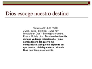 Dios escoge nuestro destino Romanos 9:14-16 RV60 ¿Qué,  pues,  diremos?  ¿Que hay injusticia en Dios?  En ninguna manera. Pues a Moisés dice:  Tendré misericordia del que yo tenga misericordia,  y me compadeceré del que yo me compadezca.   Así que no depende del que quiere,  ni del que corre,  sino de Dios que tiene misericordia.  
