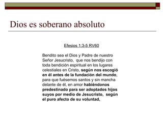 Dios es soberano absoluto Efesios 1:3-5 RV60 Bendito sea el Dios y Padre de nuestro Señor Jesucristo,  que nos bendijo con toda bendición espiritual en los lugares celestiales en Cristo,  según nos escogió en él antes de la fundación del mundo ,  para que fuésemos santos y sin mancha delante de él, en amor  habiéndonos predestinado para ser adoptados hijos suyos por medio de Jesucristo,  según el puro afecto de su voluntad,  