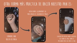 Otra forma más practica de hacer nuestro pan es:
Tomamos una
bolita de masa
Aplastamos ligeramente la
masa hacia el salvado de trigo
Con nuestra raspa vamos a hacerle
esa forma al pan, vamos a
presionar pero sin corta el pan
 
